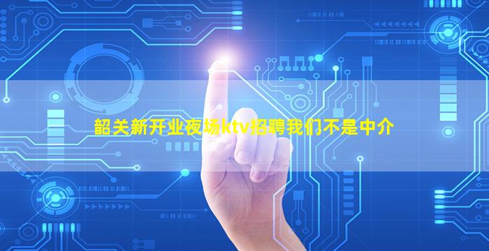 韶关新开业夜场ktv招聘我们不是中介
